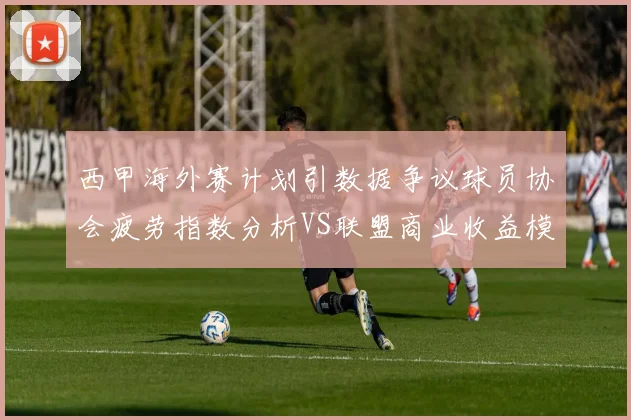 西甲海外赛计划引数据争议球员协会疲劳指数分析VS联盟商业收益模型深度拆解