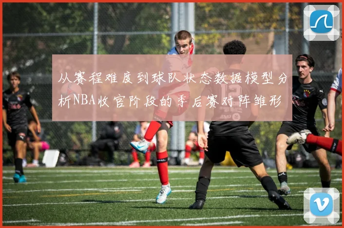 从赛程难度到球队状态数据模型分析NBA收官阶段的季后赛对阵雏形