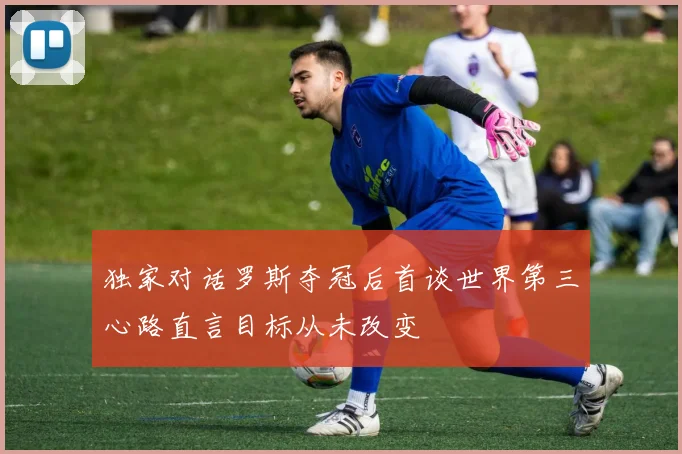 独家对话罗斯夺冠后首谈世界第三心路直言目标从未改变
