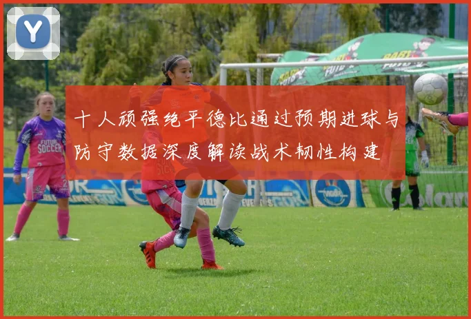 十人顽强绝平德比通过预期进球与防守数据深度解读战术韧性构建